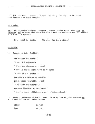 METROPOLITAN FRENCH - LESSON Il
4. Make up four sentences of your own using the days of the week.
Try them out on your teacher.
Exploring
on: third person singular subject pronoun, which translates ~, we,
people. On is also used when you don't want to indicate who is respon-
sible for-an action.
On a fermé la porte.
Practice
1. Translate into English.
Parle-t-on français?
On est à l'ambassade.
The door has been closed.
A-t-on une chambre de libre?
A quelle heure ferme-t-on la banque?
On arrive à 6 heures 30.
Part-on à 4 heures aujourd'hui?
Quels jours travaille-t-on?
Où va-t-on aujourd'hui?
Va-t-on déranger M. Bertrand?
A quelle heure téléphone-t-on à l'ambassadeur?
2. Write a sentence in the affirmative using the subject pronoun on
with each of the following verbs.
aller
être
partir
parler
11-12
 