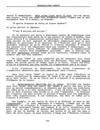 METROPOLITAN FRENCH
servir â communiquer. Mais elles n'ont servi â rien, ici--du moins,
pas encore. C'est une chose bien diffêrente quand, n'ayant pas le ren-
seignement dont on a besoin, on demande:
nA quelle distance de Paris se trouve Genêve?"
et qu'on obtient la rêponse:
"C'est ~ environ 400 milles."
Si la personne qui parle a absolument besoin de communiquer avec
son interlocuteur sous peine de ne pas pouvoir se rendre â Gen~ve, nous
avons affaire A la communication authentique--la rêsolution d'un doute.
Trop souvent on fai t semblant de rêellement communiquer pour le seul
bênêfice de participer A un exercice, et l'êtudiant sait qu'il fait
seulement semblant et qu'en vêri tê il s'exerce seulement â formuler
des phrases et ~ les comprendre--mais pas vraiment ~ communiquer. La
diffêrence entre faire semblant de communiquer et la communication
rêelle ne saurai t être exagêrêment soulignêe. Dans le dernier cas,
les gens apprennent quelque chose qu'ils ignoraient vraiment--dans le
premier cas, ils font semblant.
Un cours "FAST" ne vous permettra pas de consacrer tout votre
temps ~ réellement communiquer avec vos étudiants, mais vous devriez
passer une grande partie de chaque leçon ~ le faire. Encore une fois,
s'ils ne s'exercent pas avec succês ils n'apprendront pas ~ le faire.
S'ils s'exercent et réussissent, ils auront l'assurance et
l'expérience nécessaire pour bien communiquer dans l'avenir.
Dans tout cours "FAST" on essaie de créer chez l' êtudiant un
besoin authentique de communiquer de façon A ce qu'il accomplisse ce
qu'il doi t faire. On ne se limi te pas ~ s' exercer ~ la manipulation
d'éléments de la langue.
2. Renseignements détaillês sur le cadre: Utiliser une langue
veut dire former dans son espri t des images ~ partir des mots qu'on
voit ou entend (comprêhension), et répondre par des mots qui traduisent
les id~es qu'on a en tête (production). C'est lA encore autre chose ~
quoi on doit s'exercer avec succês si on veut l'apprendre. Un étudiant
qui n'associe les mots qu'avec un minimum d'images aura une comprêhen-
sion tr~s superficielle, ! une dimension, des mots et idêes qu'il
s'exerce ~ utiliser.
Par exemple, il est facile de dire ! un êtudiant le sens du mot
"supermarchê." Il peut emprunter ! l'anglais l'image que ce mot
représente, et s'exercer ! l'associer au mot êtranger. Cette image
peut être totalement fausse par rapport ~ ce qu'il rencontrera plus
tard. Ou, on peut dire et montrer! l'êtudiant, en anglais s'il le
faut, oil est le marchê, sa taille, ses bruits et ce que les gens y
font. De cette façon, on peut enrichir l'image que l'êtudiant s'exerce
xix
 
