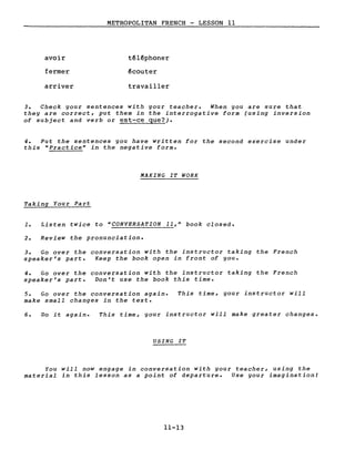 avoir
fermer
arriver
METROPOLITAN FRENCH - LESSON Il
téléphoner
écouter
travailler
3. Check your sentences with your teacher. When you are sure that
they are correct, put them in the interrogative form (using inversion
of subject and verb or est-ce que?).
4. Put the sentences you have written for the second exercise under
this "Practice" in the negative forme
MAKING IT WORK
Taking Your Part
1. Listen twice to "CONVERSATION 11," book closed.
2. Review the pronunciation.
3. Go over the conversation with the instructor taking the French
speaker's part. Keep the book open in front of you.
4. Go over the conversation with the instructor taking the French
speaker's part. Don't use the book this time.
5. Go over the conversation again.
make small changes in the texte
This time, your instructor will
6. Do it again. This time, your instructor will make greater changes.
USING IT
You will now engage in conversation with your teacher, using the
material in this lesson as a point of departure. Use your imagination!
11-13
 