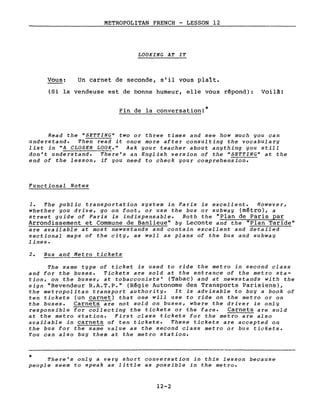 METROPOLITAN FRENCH - LESSON 12
LOOKING AT IT
Vous: Un carnet de seconde, s'il vous plaît.
*
(Si la vendeuse est de bonne humeur, elle vous rêpond): Voilà!
Fin de la conversation!*
Read the "SETTING" two or three times and see how much you can
understand. Then read it once more after consulting the vocabulary
list in "A CLOSER LOOK." Ask your teacher about anything you still
don't understand. There's an English version of the "SETTING" at the
end of the lesson, if you need to check your comprehension.
Functional Notes
1. The public transportation system in Paris is excellent. However,
whether you drive, go on foot, or use the bus or subway (métro), a
street guide of Paris is indispensable. Both the "Plan de Paris par
Arrondissement et Commune de Banlieue" by Leconte and the "Plan Taride"
are available at Most newsstands and contain excellent and detailed
sectional maps of the city, as weIl as plans of the bus and subway
lines.
2. Bus and Metro tickets
The same type of ticket is used to ride the Metro in second class
and for the buses. Tickets are sold at the entrance of the Metro sta-
tion, on the buses, at tobacconists' (Tabac) and at newsstands with the
sign "Revendeur R.A.T.P." (Rêgie Autonome des Transports Parisiens),
the metropolitan transport authority. It is advisable to buy a book of
ten tickets (un carnet) that one will use to ride on the Metro or on
the buses. Carnets are not sol~ on buses, where the driver is only
responsible for collecting the tickets or the fare. Carnets are sold
at the Metro station. First class tickets for the Metro are also
available in carnets of ten tickets. These tickets are accepted on
the bus for the same value as the second class Metro or bus tickets.
You can also buy them at the Metro station.
There's only a very short conversation in this lesson because
people seem to speak as little as possible in the Metro.
12-2
 