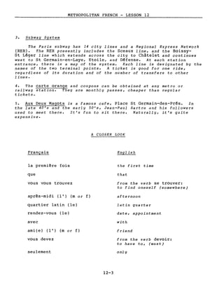 METROPOLITAN FRENCH - LESSON 12
3. Subway System
The Paris subway has 14 city lines and a Regional Express Network
(RER). The RER presently includes the Sceaux line, and the Boissy-
St Léger line which extends across the city to Châtelet and continues
west to St Germain-en-Laye, Etoile, and Défense. At each station
entrance, there is a map of the system. Each line is designated by the
names of the two terminal points. A ticket is good for one ride,
regardless of its duration and of the number of transfers to other
lines.
4. The carte orange and coupons can be obtained at any metro or
railway station. They are monthly passes, cheaper than regular
tickets.
5. Aux Deux Magots is a famous cafe, Place St Germain-des-Prés. In
the late 40's and the early 50's, Jean-Paul Sartre and his followers
used to meet there. It's fun to sit there. Naturally, it's quite
expensive.
A CLOSER LOOK
Français
la première fois
que
vous vous trouvez
après-midi (l') (m or f)
quartier latin (le)
rendez-vous (le)
avec
ami (e ) (l') (m 0 r f)
vous devez
seulement
English
the first time
that
from the verb se trouver:
to find oneself (somewhere)
afternoon
lat in qua rter
date, appointment
with
friend
from the verb devoir:
to have to, (must)
only
12-3
 