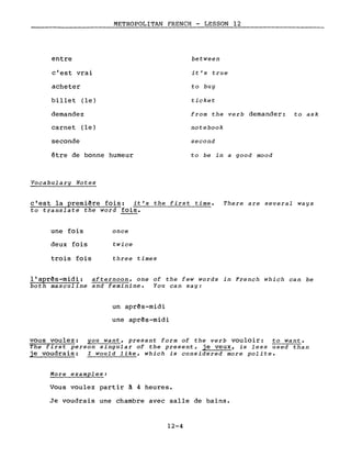 entre
c'est vrai
acheter
billet (le)
demandez
carnet (le)
seconde
METROPOLITAN FRENCH - LESSON 12
between
it's true
to buy
ticket
from the verb demander: to ask
notebook
second
être de bonne humeur
Voca bul a ry Not es
to be in a good mood
c'est la première fois: it's the first time.
to translate the word fois.
There are several ways
une fois
deux fois
trois fois
once
twice
three times
l'après-midi: afternoon, one of the few words in French which can be
both masculine and feminine. You can say:
un après-midi
une après-midi
vous voulez: you want, present form of the verb vouloir: to want.
The first persan singular of the present, je veux, is less used than
je voudrais: l would like, which is considered more polite.
More examples:
Vous voulez partir à 4 heures.
Je voudrais une chambre avec salle de bains.
12-4
 