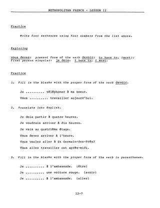 METROPOLITAN FRENCH - LESSON 12
Practice
Write four sentences using four numbers from the list above.
Exploring
vous devez: present form of the verb devoir: to have to, (must);
first person singular: je dois: l have to, l must.
Practice
1. Fill in the blanks with the proper form of the verb devoir.
Je •••••••••• téléphoner à ma soeur.
Vous •••••••••• travailler aujourd'hui.
2. Translate into English.
Je dois partir à quatre heures.
Je voudrais arriver à dix heures.
Je vais au quatri~me étage.
Vous devez arriver à l'heure.
Vous voulez aller à St Germain-des-Prés?
Vous allez travailler cet apr~s-midi.
3. Fill in the blanks with the proper form of the verb in parentheses.
Je .......... à l'ambassade. (être)
Je une voiture rouge. (avoir)
Je à l'ambassade. (aller)
12-7
 