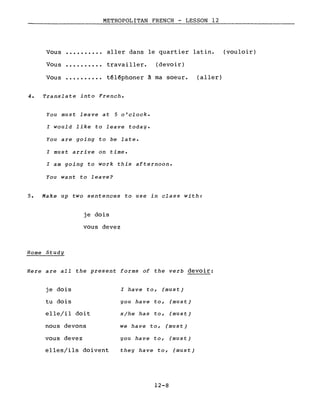 Vous
Vous
Vous
..........
..........
METROPOLITAN FRENCH - LESSON 12
aller dans le quartier latin. (vouloir)
travailler. (devoir)
têlêphoner à ma soeur. (aller)
4. Translate into French.
You must leave at 5 o'clock.
l would like to leave today.
You are going to be late.
l must arrive on time.
l am going to work this afternoon.
You want to leave?
5. Make up two sentences to use in class with:
je dois
vous devez
Home Study
Here are ail the present forms of the verb devoir:
je dois
tu dois
elle/il doit
nous devons
vous devez
elles/ils doivent
l have to, (must)
you have to, (must)
s/he has to, (must)
we have to, (must)
you have to, (must)
the y have to, (must)
12-8
 