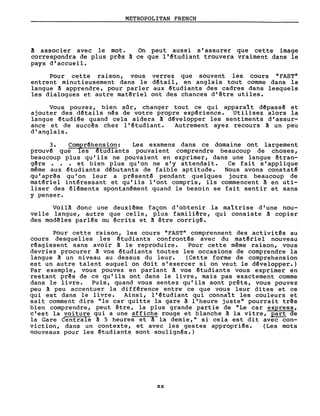 METROPOLITAN FRENCH
a associer avec le mot. On peut aussi s'assurer que cette image
correspondra de plus prês a ce que l'~tudiant trouvera vraiment dans le
pays d'accueil.
Pour cette raison, vous verrez que souvent les cours "FAST"
entrent minutieusement dans le d~tail, en anglais tout comme dans la
langue ~ apprendre, pour parler aux ~tudiants des cadres dans lesquels
les dialogues et autre matêriel ont des chances d'être utiles.
Vous pouvez, bien sar, changer tout ce qui apparal t dêpassê et
ajouter des dêtails nês de votre propre expêrience. Utilisez alors la
langue êtudiêe quand cela aidera ~ développer les sentiments d'assur-
ance et de succês chez l'étudiant. Autrement ayez recours A un peu
d'anglais.
3. Compréhens ion: Les examens dans ce domaine ont largement
prouv~ que les ~tudiants pouvaient comprendre beaucoup de choses,
beaucoup plus qu'ils ne pouvaient en exprimer, dans une langue étran-
gêre. • et bien plus qu'on ne s'y attendait. Ce fait s'applique
même aux êtudiants dêbutants de faible aptitude. Nous avons constaté
qu' apr~s qu'on leur a présenté pendant quelques jours beaucoup de
matériel intéressant et qu'ils l'ont compris, ils commencent A en uti-
liser des éléments spontan~ment quand le besoin se fait sentir et sans
y penser.
VoilA donc une deuxiême façon d'obtenir la mal trise d'une nou-
velle langue, autre que celle, plus familiêre, qui consiste A copier
des mod~les parl~s ou écrits et A être corrigé.
Pour cette raison, les cours "FAST" comprennent des activités au
cours desquelles les êtudiants confrontês avec du matériel nouveau
réagissent sans avoir à le reproduire. Pour cette même raison, vous
devriez procurer A vos étudiants toutes les occasions de comprendre la
langue A un niveau au dessus du leur. (Cette forme de comprehension
est un autre talent auquel on doit s'exercer si on veut le d~velopper.)
Par exemple, vous pouvez en parlant A vos êtudiants vous exprimer en
restant pr~s de ce qu'ils ont dans le livre, mais pas exactement comme
dans le livre. Puis, quand vous sentez qu'ils sont prêts, vous pouvez
peu ~ peu accentuer la diffêrence entre ce que vous leur dites et ce
qui est dans le livre. Ainsi, l'~tudiant qui connalt les couleurs et
sait comment dire "le car quitte la gare à l'heure juste" pourrait tr~s
bien comprendre, peut être, la plus 'grande partie de "Le car express,
c'est la voiture qui a une affiche rouge et blanche ~ la vitre, part de
la Gare Centrale ~ 5 heures et A la demie," si cela est dit avec con-
viction, dans un contexte, et avec les gestes appropriês. (Les mots
nouveaux pour les ~tudiants sont soulignés.)
xx
 