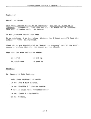 METROPOLITAN FRENCH - LESSON 12
Exploring
Reflexive Verbs:
Vous vous trouvez Place de la Concorde: You are at Place de la
Concorde. (Literally, "you find yourself at Place de la Concorde")
from the reflexive verb: se trouver.
In the previous LESSON you saw:
Je me dépêche:
reflexive verb:
l am hurrying.
se dépêcher.
(Literally, l hurry myself) from the
These verbs are accompanied by "reflexive pronouns" me for the first
person singular, vous for the second person plural.
Here are two more reflexive verbs:
se lever
se réveiller
Practice
to get up
to wake up
1. Translate into English.
Vous vous dépêchez le lundi.
Je me lêve à huit heures.
Je me réveille à 7 heures trente.
A quelle heure vous réveillez-vous?
Je me trouve à l'aéroport.
Je me dépêche.
12-9
 
