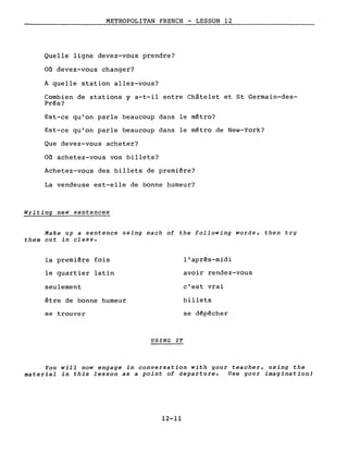 METROPOLITAN FRENCH - LESSON 12
Quelle ligne devez-vous prendre?
Où devez-vous changer?
A quelle station allez-vous?
Combien de stations y a-t-il entre Châtelet et St Germain-des-
Prés?
Est-ce qu'on parle beaucoup dans le métro?
Est-ce qu'on parle beaucoup dans le métro de New-York?
Que devez-vous acheter?
Où achetez-vous vos billets?
Achetez-vous des billets de première?
La vendeuse est-elle de bonne humeur?
Writing neW sentences
Make up a sentence using each of the following words, then try
them out in class.
la première fois
le quartier latin
seulement
être de bonne humeur
se trouver
USING IT
l'après-midi
avoir rendez-vous
c'est vrai
billets
se dépêcher
You will now engage in conversation with your teacher, using the
material in this lesson as a point of departure. Use your imagination/
12-11
 