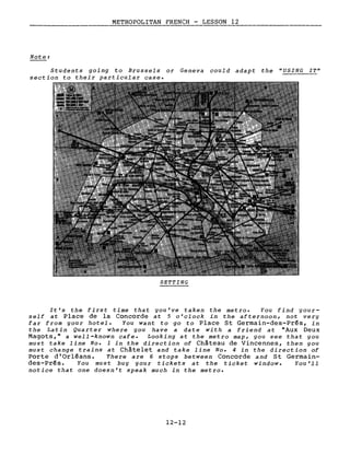 METROPOLITAN FRENCH - LESSON 12
Note:
Students going to Brussels or Geneva cou1d adapt the "USING IT"
section to their particular case.
SETTING
It's the first time that you've taken the metro. You find your-
self at Place de la Concorde at 5 o'clock in the afternoon, not very
far from your hotel. You want to go to Place St Germain-des-Prés, in
the Latin Quarter where you have a date with a friend at "Aux Deux
Magots," a well-known cafe. Looking at the metro map, you see that you
must take line No. 1 in the direction of Château de Vincennes, then you
must change trains at Châtelet and take 1ine No. 4 in the direction of
Porte d'Orléans. There are 6 stops between Concorde and St Germain-
des-Prés. You must buy your tickets at the ticket window. You' 11
notice that one doesn't speak much in the metro.
12-12
 