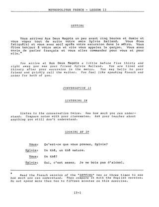 METROPOLITAN FRENCH - LESSON 13
----- ------'-----------
SETTING
Vous arrivez Aux Deux Magots un ~eu avant cinq heures et demie et
vous voyez tout de suite votre amIe Sylvie Balland. Vous êtes
fatigué(e) et vous avez soif après votre excursion dans le métro. Vous
dites bonjour à votre amie et vite vous appelez le garçon. Vous avez
envie de parler français et vous allez commander pour vous et pour
elle.*
You arrive at Aux Deux Magots a little before five thirty and
right away you see your friend Sylvie Balland. You are tired and
thirsty after your excursion in the metro. You say hello to your
friend and quickly cali the waiter. You feel like speaking French and
order for both of you.
CONVERSATION 13
LISTENING IN
Listen to the conversation twice. See how much you can under-
stand. Compare notes with your classmates. Ask your teacher about
anything you still don't understand.
LOOKING AT IT
*
Vous:
Sylvie:
Vous:
Sylvie:
Qu'est-ce que vous prenez, Sylvie?
Un thé, un thé nature.
Un thé?
Oui, c'est assez. Je ne bois pas d'alcool.
Read the French version of the "SETTING" two or three times to see
how much you can understand. Then compare it with the English version.
Do not spend more than ten to fifteen minutes on this exercise.
13-1
 