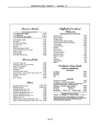 METROPOLITAN FRENCH - LESSON 13
16,00
16,00
16,00
18,00
22,00
22,00
20,00
5,00
6,50
5,00
5,50
6,00
JO,00
6,00
5,00
5.00
3,00
28,00
30,00
30,00
30,00
JO,OO
28,00
30,00
30,00
~CJC&odd ~ rffudJ
GORDON'S exclusivement
Short Drinks
~~/kiddc~­
Y'dAddeded
Sandwiches pain mie ou pain riche:
Jambon beurre
Saucisson beurre
Fromage Comte
SandWich double, jambonfromage
Assiettejambon, saucisson oufromage
ASSiette mixte
Croque-Monsieur
Œufdur
Toasts beurre
Petlt pain beurre
Croissant au beurre
Brioche au beurre
Pâtlsserles variees
Cake
Confitures
ChiPS, Bretze/s
Beurre
QuantItés servies en centilitres
Aperitifs 10 - WhIskIes 6 - Alcools, liqueurs 5 - AniS 4
Service 15 % non compris servIce charge 15 % non Included
Toute consommatIon dOit être accompagnee d un ticket de caisse
indiquant son montant au pnx de ce tarif majoré de 15 0/0
pour le service perçu par le garcon
Dry Mamm
Alexandra
Porto FlIp
Rose
Long Drinks
CocktaIl deJUS defrulls 27,00
«Cananas» Le long drink Deux Magots 30,00
Le cocktail des Iles du Soleil agrl3able et très rafraîchissant
Rhum blanc banane brandy JUs d orange et citron
Barbotage JUS d orange cognac grenadine
Amencano Martlm Gin
Gin Tomc Gin Flzz
Bloody Mary Pzmm's N° 1 Wodka orange
//,50
Il,00
/3,00
/6,00
n 00
22,00
22,00
27,00
2800
28,00
/2,00
/2,00
/200
/2,00
/200
/2,00
Il 00
/4,00
1100
/2,00
11,00
11,50
15,00
111 'U cl
1/.00 /650
Il,00 /6,50
/500
/5,00
/5,00
15,00
15,00
15,00
15,00
15,00
Service dans un pot de 20 cl :
Le Café des Deux Magots
Le Café-crème.
Le Chocolat des Deux Magots
Coca-cola - Pepsl-cola
Sch»-eppes Indtan tomc, bitter lemon
Ginger ale, Canada dry
Rlcqles - OrangIna
Limonade
Jus defrult Verger, la bout
Eaux mInerales EV/an, Pemer, Vichy, Vittel, le 1/4
Oranges, cUrons presses
Lallfrold
Lait (I 'Jmatlse
Cafe decafeIne, lefiltre
Lall chaud
Le The des Deux Magots
Vin chaud, 18 cl
1nfusIOns
Punch martlmquaIs Clement
Grog au rhum Clement 6 ans d'age
Grog au cognac
Grog au whiSky
1nsh coffee John Jameson
Kronenbourg 1664 pressIOn
HeIneken pressIOn
Kronenbourg 1664, bout 33 cl
Carlsberg, Tuborg, bout 33 cl
Lowenbrau, Spatenbrau, bout 33 cl
HeIneken Douglas, bout 25 cl
GUinness, Bass pale ale, bout 2') cl
Pe/forth, bout 33 cl
Adelscott, bIere au malt a whiSky, bout 25 cl
Busch, "la bIere des hommes de l'Dues!', bout 25 cl
13-2
 