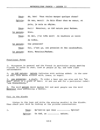 Vous:
Sylvie:
Vous:
Le garçon:
Vous:
Le garçon:
Vous:
Le garçon:
Functiona1 Notes
METROPOLITAN FRENCH - LESSON 13
Ah, bon! Vous voulez manger quelque chose?
Oh non, merci! Je dois dîner chez ma soeur, et
puis, je suis au rêgime.
WeIl! Monsieur, un thé nature pour Madame.
Bien.
Et moi, j'ai très soif! Je voudrais un verre
de bière.
Une pression?
Oui, c'est ça, une pression et des cacahouètes.
Bien, Monsieur/Madame.
1. Europeans in genera1 and the French in particu1ar enjoy meeting
friends in cafes to chat, look at people go by, and take 1ight
refreshments.
2. un thé nature: nature indicates with nothing added; in the case
of tea, this means without milk, lemon, or sugar.
3. une pression: a draft. To order a beer you can also ask for "un
demi" which is a glass of beer; or you can ask for a particu1ar label:
"une Kronenbourg."
4. The word garçon means waiter but now most people use the word
Monsieur when addressing a waiter.
Fill in the blanks
Listen to the tape and write the missing word(s) in the blanks.
Then check your work by looking at the printed conversation.
1. Vous:
Sylvie:
Qu'est-ce que vous •••••••••• , Sylvie?
Un thé, un •••••••••• nature.
13-3
 