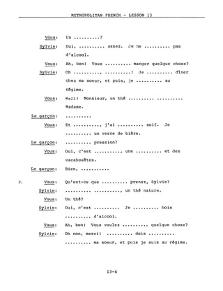 Vous:
Sylvie:
Vous:
Sylvie:
Vous:
Le garçon:
Vous:
METROPOLITAN FRENCH - LESSON 13
Un •••••••••• ?
Oui, •••••••••• assez. Je ne •••••••••• pas
d'alcool.
Ah, bon! Vous •••••••••• manger quelque chose?
Oh •••••••••• , ..•••••••• ! Je. • • • • • • • •• dîner
chez ma soeur, et puis, je •••••••••• au
régime.
Well! Monsieur, un thé ••••••.•••••••••••••
Madame.
..........
Et •••••••••• , j' ai. • • • . • • • •• saif. Je
•••••••••• un verre de bière.
Le garçon:
Vous:
..........
Oui, c'est
pression?
.........., une •••••••••• et des
Le garçon:
cacahouètes.
Bien, •••••••••••
Qu'est-ce que •••••••••• prenez, Sylvie?2. Vous:
Sylvie:
Vous:
Sylvie:
Un thé?
Oui, c'est
..........
• ••••••••• , un thé nature.
Je •••.•••••• bois
d'alcool •
Ah, bon! Vous voulez •••••••••• quelque chose?Vous:
Sylvie: Oh non, merci! • • • • • • • • •• dois
•••••••••• ma soeur, et puis je suis au régime.
13-4
 
