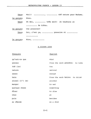 •••••••••• , •••••••••• thé nature pour Madame.Vous:
Le garçon:
Vous:
METROPOLITAN FRENCH - LESSON 13
Well J
Bien.
Et moi, •••••••••• très soif! Je voudrais un
•••••••••• de bière.
Le garçon:
Vous:
Le garçon:
Une pression?
Oui, c'est ça,
...........
Bien, ••••••..•••
A CLOSER LOOK
pression et ••••••••••
Français English
qu'est-ce que
prenez
thé (le)
nature
assez
bois
alcoo1 (l') (m)
manger
quelque chose
dîner
chez
puis
au régime
13-5
what
from the verb prendre: to take
tea
natural
enough
from the verb boire: to drink
alcohol
to eat
something
to dine
at
besides
on a diet
 
