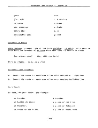 pour
j'ai soif
un verre
une pression
biêre (la)
METROPOLITAN FRENCH - LESSON 13
for
l'm thirsty
a glass
a draft
beer
cacahouË!te (la)
Vocabulary Notes
peanut
vous prenez: present form of the verb prendre: to take. This verb is
used with the meaning of to have when referring to drinks or food.
Que prenez-vous? What will you have?
être au r~gime: to be on a diet
Pronunciation Practice
a. Repeat the words or sentences after your teacher aIl together.
b. Repeat the words or sentences after your teacher individually.
More Words
Au caf~, on peut boire, par exemple:
un Perrier
un ballon de rouge
un Dubonnet
un verre de vin blanc
13-6
a Perrier
a glass of red wine
a glass of Dubonnet
a glass of white wine
 