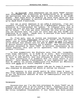METROPOLITAN FRENCH
4. La facilit~: Vous remarquerez que les cours "FAST" contien-
nent relat1vement peu d'exercices de prononciation et de grammaire.
Les explications dans ces domaines sont ~ la fois br~ves et non acad~­
miques. Nous avons ~crit le mat~riel de cette façon parce que nous
voulons surtout d~velopper la facilit~ d'~locution et l'assurance, plus
qu'un degr~ êlev~ d'exactitude.
Ceci est un point important et qui prête ~ confusion. C'est cer-
tainement l'inverse de la politique qui a g~nêralement prêvalu dans la
profession de l'enseignement des langues. En indiquant cela, nous ne
voulons pas dire que vous êtes censê enseigner aux ~tudiants ~ martyri-
ser la langue. Ce n'est pas notre intention non plus qu'ils partent
avec une mauvaise base, car c'est sur cette base que sera fondée leur
expêrience de la langue. (Aprês tout, la pratique d'une faute conduit
~ apprendre cette même faute.)
Si, d'une part, nous ne voulons pas encourager les ~tudiants ~
adopter une attitude insouciante envers les fautes qu'ils pourraient
faire, nous ne voulons pas non plus qu'ils aient si peur d'en faire
qu'ils êvitent tout contact avec les gens du pays. Et nous considêrons
ce dernier facteur plus important que le premier. Nous voulons que les
~tudiants obtiennent du cours "FAST" la meilleure connaissance de la
langue possible, mais quoi qu'ils apprennent, nous voulons qu'ils
puissent l'utiliser.
La base grammaticale des ~tudiants sera, bien sûr, incomplête.
C'est chose inêvitable, vu la durêe de ce cours. Mais l'alternative
serait qu'il n'y ait pas de cours du tout--et pas de base grammaticale
du tout! Du côt~ positif, nous nous efforçons de donner aux ~tudiants
une bonne introduction â la grammaire dont ils auront besoin le plus
souvent. Cette mêthode d'enseignement ne vous empêcherai t pas toute
fois de combler les lacunes grammaticales d'un ~tudiant qui désirerait
votre aide aprês qu'il aurait complétê le cours.
Vous devriez par consêquent passer três peu de temps à assumer le
rôle classique du professeur qui êcoute et corrige les erreurs.
Vous passerez la plus grande partie de votre temps à jouer le
rôle d'une personne du pays qui serait compréhensive et qui écouterait
ce que les êtudiants essaient de dire et communiquerai t avec eux le
mieux possible.
TECHNIQUES
Souvenez-vous que l'un des buts principaux du cours "FAST" est de
préparer les gens pour ce qu'ils auront ~ faire. Supposons qu'on nous
demande d'êcrire un cours de ce genre pour des gens qui habiteront dans
des villes européenes francophones; il leur faudra sans doute prendre
xxi
 