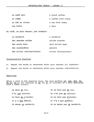 un cafê noir
un crême
METROPOLITAN FRENCH - LESSON 13
a black coffee
a coffee with cream
un th~ au citron
une biêre
Au caf~, on peut manger, par exemple:
un sandwich
des amandes sal~es
des oeufs durs
des cacahouêtes
des olives (noires/vertes)
Pronunciation Practice
a tea with lemon
a beer
a sandwich
salted almonds
hard boiled eggs
peanuts
olives (black/green)
a. Repeat the words or sentences after your teacher aIl together.
b. Repeat the words or sentences after your teacher individually.
Exploring
After a verb in the negative form, the noun markers un, une, des, du,
de la, de l'are replaced by de (or d'if followed bY-a word beginning
with a vowel sound).
Je bois du vin. Je ne bois pas de vin.
J'ai une voiture. Je n'ai pas de voiture.
Je bois de l'alcool. Je ne bois pas d'alcool.
Il y a des hôtels. Il n'y a pas d'hôtel.
Je mange un sandwich. Je ne mange pas de sandwich.
13-7
 