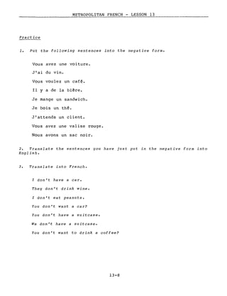 METROPOLITAN FRENCH - LESSON 13-----------_-=..:.~:..::...:...;~~~ ----------
Practice
1. Put the following sentences into the negative forme
Vous avez une voiture.
J'ai du vin.
Vous voulez un café.
Il Y a de la bière.
Je mange un sandwich.
Je bois un thé.
J'attends un client.
Vous avez une valise rouge.
Nous avons un sac noir.
2. Translate the sentences you have just put in the negative form into
English.
3. Translate into French.
l don't have a car.
They don't drink wine.
l don't eat peanuts.
You don't want a car?
You don't have a suitcase.
We don't have a suitcase.
You don't want to drink a coffee?
13-8
 