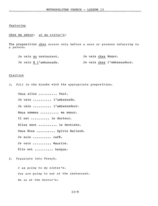 METROPOLITAN FRENCH - LESSON 13
Exploring
chez ma soeur: at my sister's:
The preposition chez occurs only before a noun or pronoun referring to
a person.
Je vais au restaurant.
Je vais à l'ambassade.
Practice
Je vais chez Roger.
Je vais chez l'ambassadeur.
1. Fill in the blanks with the appropriate preposition.
Vous allez ••••••••.• Paul.
Je vais
Je vais
l'ambassade.
l'ambassadeur.
Nous sommes •••••••••• ma soeur.
Il est •..••••.•• le docteur.
Elles sont ••.••••••• le dentiste.
Vous êtes ••••.••••• Sylvie Balland.
Je suis
Je vais
café.
Maurice.
Elle est ••••..•••• banque.
2. Translate into French.
l am going to my sister's.
You are going to eat at the restaurant.
He is at the doctor's.
13-9
 