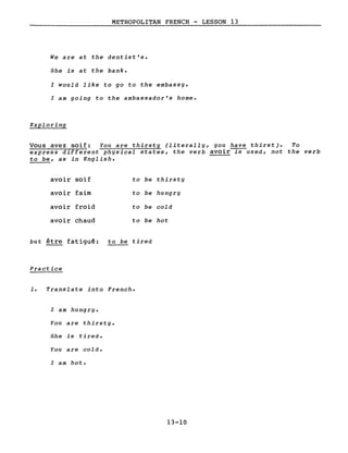 METROPOLITAN FRENCH - LESSON 13
We are at the dentist's.
She is at the bank.
l would like to go to the embassy.
l am going to the ambassador's home.
Exploring
Vous avez soif: You are thirsty (literally, you have thirst). To
express different physical states, the verb avoir-rs-used, not the verb
to be, as in English.
avoir soif to be thirsty
avoir faim to be hungry
avoir froid to be cold
avoir chaud to be hot
but être fatiguê: to be tired
Practice
1. Translate into French.
l am hungry.
You are thirsty.
She is tired.
You are cold.
l am hot.
13-10
 