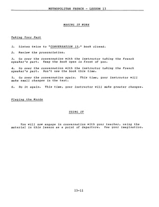 METROPOLITAN FRENCH - LESSON 13
MAKING IT WORK
Taking Your Part
1. Listen twice to "CONVERSATION 13," book closed.
2. Review the pronunciation.
3. Go over the conversation with the instructor taking the French
speaker's part. Keep the book open in front of gou.
4. Go over the conversation with the instructor taking the French
speaker's part. Don't use the book this time.
5. Go over the conversation again.
make small changes in the texte
This time, gour instructor will
6. Do it again. This time, gour instructor will make greater changes.
Plaging the Words
USING IT
You will now engage in conversation with gour teacher, using the
material in this lesson as a point of departure. Use gour imagination.
13-11
 