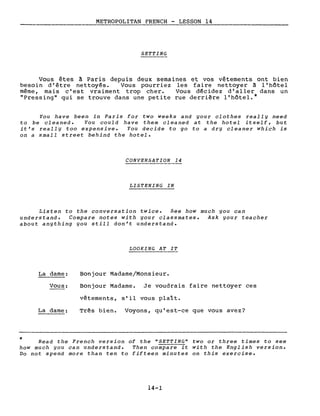 METROPOLITAN FRENCH - LESSON 14
-----------------
SETTING
Vous êtes à Paris depuis deux semaines et vos vêtements ont bien
besoin d'être nettoyés. Vous pourriez les faire nettoyer ~ l' hôtel
même, mais c'est vraiment trop cher. Vous décidez d'aller dans un
"Pressing" qui se trouve dans une petite rue derri~re l'hôtel.*
You have been in Paris for two weeks and your clothes really need
to be cleaned. You could have them cleaned at the hotel itself, but
it's really too expensive. You decide to go to a dry cleaner which is
on a small street behind the hotel.
CONVERSATION 14
LISTENING IN
Listen to the conversation twice. See how much you can
understand. Compare notes with your classmates. Ask your teacher
about anything you still don't understand.
LOOKING AT IT
La dame:
Vous:
La dame:
Bonjour Madame/Monsieur.
Bonjour Madame. Je voudrais faire nettoyer ces
vêtements, s'il vous plaît.
Tr~s bien. Voyons, qu'est-ce que vous avez?
* Read the French version of the "SETTING" two or three times to see
how much you can understand. Then compare it with the English version.
Do not spend more than ten to fifteen minutes on this exercise.
14-1
 