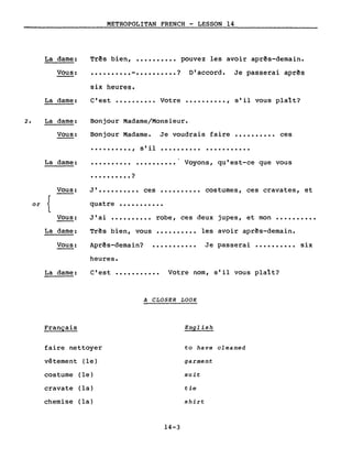 METROPOLITAN FRENCH - LESSON 14
La dame:
Vous:
Três bien, •••••••••• pouvez les avoir aprês-demain.
•••••••••• - •••••••••• ? D'accord. Je passerai aprês
six heures.
La darne: C'est •••••••••• Votre •••••••••• , s'il vous plaît?
La darne:
Vous:
Bonjour Madame/Monsieur.
Bonjour Madame. Je voudrais faire •••••••••• ces
•••••••••• , s'il .......... .
La darne: .......... . Voyons, qu'est-ce que vous
• • • • • • • • • • ?
J' •••••••••• ces •••••••••• costumes, ces cravates, et
quatre •••••••••••
Três bien, vous
Aprês-demain?
heures.
et mon ••••••••••
Je passerai •••••••••• six
les avoir aprês-demain...........
robe, ces deux jupes,
...........
..........J'ai
Vous:
or {
Vous:
La dame:
Vous:
La darne: C'est ••••••••••• Votre nom, s'il vous plaît?
A CLOSER LOOK
Français English
faire nettoyer to have cleaned
vêtement (le) garment
costume (le) suit
cravate (la) tie
chemise (la) shirt
14-3
 