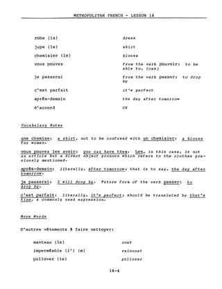 robe (la)
jupe (la)
chemisier (le)
vous pouvez
je passerai
c'est parfait
aprês-demain
d'accord
Vocabulary Notes
METROPOLITAN FRENCH - LESSON 14
dress
skirt
blouse
from the verb pouvoir: to be
able to, (can)
from the verb passer: to drop
by
it's perfect
the day after tomorrow
OK
une chemise: a shirt, not to be confused with un chemisier: a blouse
for women.
vous pouvez les avoir: you can have them. Les, in this case, is not
an article but a direct object pronoun which refers to the clothes pre-
viously mentioned.
aprês-demain: literally, after tomorrow; that is to say, the day after
tomorrow.
je passerai: l will drop bYe Future form of the verb passer: to
drop bYe
c'est parfait: literally, it's perfect; should be translated by that's
fine, a commonly used expression.
More Words
D'autres vêtements! faire nettoyer:
manteau (le)
imperméable (l') (m)
pullover (le)
14-4
coat
raincoat
pullover
 