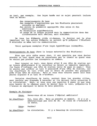 un taxi, par exemple.
tout au moins:
METROPOLITAN FRENCH
Une leçon bas~e sur ce sujet pourrai t inclure
des renseignements de base
des exemples d'expressions que les êtudiants pourraient
entendre ou employer
des points de grammaire appropriés (des notes et des
exercices)
du vocabulaire supplémentaire
un usage de la langue orienté vers la communication dans des
circonstances soit r~elles, soit simulées.
De tous les ~léments ci t~s ci-dessus, le dernier est le plus
important car les autres ~l~ments ne servent qu'à préparer l'étudiant
à atteindre ce même but--la communication.
Voici quelques exemples d'une leçon hypoth~tique incomplête.
Renseignements de base (dans la langue maternelle des êtudiants)
Bien que cela coûte assez cher, il est possible que vous deviez
prendre un taxi quand vous ne connaissez pas le chemin ou quand vous
ne voulez pas prendre les transports en commun.
Pour trouver un taxi, vous devez aller à une tête de station qui
se trouve g~n~ralement à un carrefour ou devant un immeuble important.
(La façon d'indiquer une tête de station varie de pays en pays.) Vous
ne pouvez pas arrêter un taxi ~ proximi té d'une tête de station, car
les chauffeurs de tax in' ont pas le droi t de prendre des passagers
prês d'une tête de station. Mais si vous vous trouvez assez loin vous
pouvez signaler ~ un taxi de s'arrêter.
Certains chauffeurs de taxis, surtout dans les grandes villes,
sont parfois peu dispos~s à bavarder et ils doivent faire attention à
la circulation. Donc, si vous avez une question à poser et que vous
avez besoin de la r~ponse avant de monter dans le taxi, préparez-la à
l'avance en employant le moins de mots possible.
Exemple de dialogue:
Vous:
Le chauffeur:
Vous:
Savez-vous on se trouve l'hôpital américain?
Oui, bien sûr. Mais ça prendra un moment. Il y a un
embouteillage pas loin de là. Je viens de l'entendre à
la radio.
Pardon?
Le chauffeur: La circulation. Il Y a beaucoup de circulation.
xxii
 