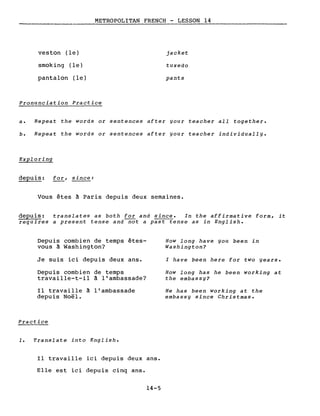 veston (le)
smoking (le)
pantalon (le)
METROPOLITAN FRENCH - LESSON 14
-------------------
jacket
tuxedo
pants
Pronunciation Practice
a. Repeat the words or sentences after your teacher aIl together.
b. Repeat the words or sentences after your teacher individually.
Exploring
depuis: for, since:
Vous êtes à Paris depuis deux semaines.
depuis: translates as both for and since. In the affirmative form, it
requires a present tense and-nQt a past tense as in English.
Depuis combien de temps êtes-
vous à Washington?
Je suis ici depuis deux ans.
Depuis combien de temps
travaille-t-il à l'ambassade?
Il travaille à l'ambassade
depuis Noël.
Practice
1. Translate into English.
Il travaille ici depuis deux ans.
Elle est ici depuis cinq ans.
14-5
How long have you been in
Washington?
l have been here for two years.
How long has he been working at
the embassy?
He has been working at the
embassy since Christmas.
 
