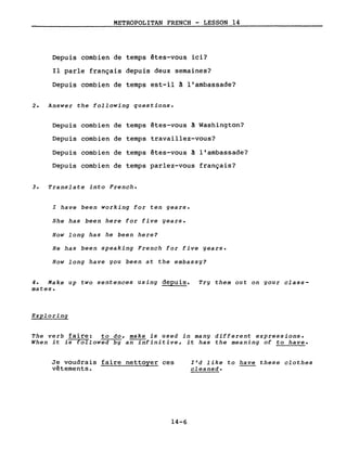 METROPOLITAN FRENCH - LESSON 14
Depuis combien de temps êtes-vous ici?
Il parle français depuis deux semaines?
Depuis combien de temps est-il â l'ambassade?
2. Answer the following questions.
Depuis combien de temps êtes-vous à Washington?
Depuis combien de temps travaillez-vous?
Depuis combien de temps êtes-vous à l'ambassade?
Depuis combien de temps parlez-vous français?
3. Translate into French.
l have been working for ten years.
She has been here for five years.
How long has he been here?
He has been speaking French for five years.
How long have you been at the embassy?
4. Make up two sentences using depuis. Try them out on your class-
mates.
Exploring
The verb faire: to do, make is used in many different expressions.
When it is followed by an infinitive, it has the meaning of to have.
Je voudrais faire nettoyer ces
vêtements.
14-6
Ird like to have these clothes
cleaned.
 