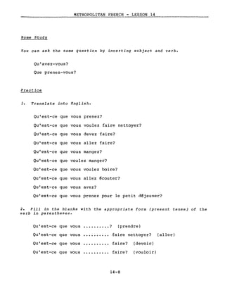 METROPOLITAN FRENCH - LESSON 14
-----------------
Home Study
You can ask the same question by inverting subject and verbe
Qu'avez-vous?
Que prenez-vous?
Practice
1. Translate into English.
Qu'est-ce que vous prenez?
Qu'est-ce que vous voulez faire nettoyer?
Qu'est-ce que vous devez faire?
Qu'est-ce que vous allez faire?
Qu'est-ce que vous mangez?
Qu'est-ce que voulez manger?
Qu'est-ce que vous voulez boire?
Qu'est-ce que vous allez écouter?
Qu'est-ce que vous avez?
Qu'est-ce que vous prenez pour le petit déjeuner?
2. Fill in the blanks with the appropriate form (present tense) of the
verb in parentheses.
Qu'est-ce que vous • • • • • • • • • • ? (prendre)
Qu'est-ce que vous ·......... faire nettoyer? (aller)
Qu'est-ce que vous ·......... faire? (devoir)
Qu'est-ce que vous ·......... faire? (vouloir)
14-8
 