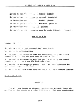 METROPOLITAN FRENCH - LESSON 14
Qu'est-ce que vous ·......... faire? (aller)
Qu'est-ce que vous ·......... manger? (vouloir)
Qu'est-ce que vous ·......... boire? (aller)
Qu'est-ce que vous ·......... écouter? (devoir)
Qu'est-ce que vous • . • • • • . • • • ? (avoir)
Qu'est-ce que vous ·......... pour le petit déjeuner? (prendre)
MAKING IT WORK
Taking Your Part
1. Listen twice to "CONVERSATION 14," book closed.
2. Review the pronunciation.
3. Go over the conversation with the instructor taking the French
speaker's part. Keep the book open in front of you.
4. Go over the conversation with the instructor taking the French
speaker's part. Don't use the book this time.
5. Go over the conversation again. This time, your instructor wil
make small changes in the texte
6. Do it again. This time, your instructor will make greater changes.
Playing the Words
USING IT
You will now engage in conversation with gour teacher, using the
material in this lesson as a point of departure. Use gour imagination!
14-9
 