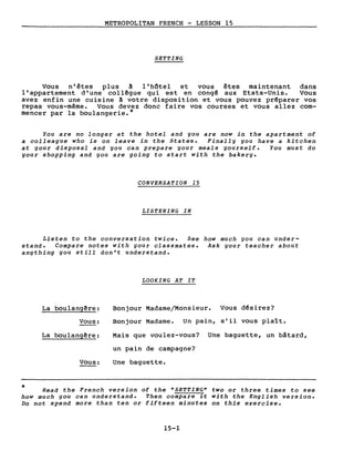 METROPOLITAN FRENCH - LESSON 15
SETTING
Vous n'êtes plus ~ l'hôtel et vous êtes maintenant dans
l'appartement d'une collêgue qui est en congê aux Etats-Unis. Vous
avez enfin une cuisine ~ votre disposition et vous pouvez prêparer vos
repas vous-même. Vous devez donc faire vos courses et vous allez com-
mencer par la boulangerie.*
You are no longer at the hotel and you are now in the apartment of
a colleague who is on leave in the States. Finally you have a kitchen
at your disposaI and you can prepare your meals yourself. You must do
your shopping and you are going to start with the bakery.
CONVERSATION 15
LISTENING IN
Listen to the conversation twice. See how much you can under-
stand. Compare notes with your classmates. Ask your teacher about
anything you still don't understand.
LOOKING AT IT
La bou1angêre:
Vous:
La boulang~re:
Vous:
Bonjour Madame/Monsieur. Vous dêsirez?
Bonjour Madame. Un pain, s'il vous plaît.
Mais que voulez-vous? Une baguette, un bâtard,
un pain de campagne?
Une baguette.
* Read the French version of the "SETTING" two or three times to see
how much you can understand. Then compare it with the English version.
Do not spend more than ten or fifteen minutes on this exercise.
15-1
 