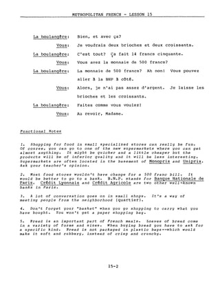 METROPOLITAN FRENCH - LESSON 15
---------------
La boulangêre:
Vous:
La boulangêre:
Vous:
La boulangère:
Vous:
La boulangère:
Vous:
Functional Notes
Bien, et avec ça?
Je voudrais deux brioches et deux croissants.
c'est tout? Ca fait 14 francs cinquante.)
Vous avez la monnaie de 500 francs?
La monnaie de 500 francs? Ah non! Vous pouvez
aller ~ la BNP à côté.
Alors, je n'ai pas assez d'argent. Je laisse les
brioches et les croissants.
Faites comme vous voulez!
Au revoir, Madame.
1. Shopping for food in small specialized stores can really be fun.
Of course, you can go to one of the new supermarkets where you can get
almost anything. It might be quicker and a little cheaper but the
products will be of inferior quality and it will be less interesting.
Supermarkets are often located in the basement of Monoprix and Uniprix.
Ask your teacher's opinion.
2. Most food stores wouldn't have change for a 500 franc bill. It
would be better to go to a bank. B.N.P. stands for Banque Nationale de
Paris. Crédit Lyonnais and Crédit Agricole are two other well-known
banks in Paris.
3. A lot of conversation goes on in small shops.
meeting people from the neighborhood (quartier).
It's a way of
4. Don't forget your "basket" when you go shopping to carry what you
have bought. You won't get a paper shopping bag.
5. Bread is an important part of French meals. Loaves of bread come
in a variety of forms and sizes. When buying bread you have to ask for
a specifie kind. Bread is not packaged in plastic bags--which would
make it soft and rubbery, instead of crisp and crunchy.
15-2
 