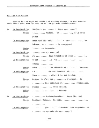 METROPOLITAN FRENCH - LESSON 15
Fill in the Blanks
Listen to the tape and write the missing word(s) in the blanks.
Then check your work by looking at the printed conversation.
..........,
1. La boulangêre:
Vous:
Bonjour,
plaît.
...........
Madame.
Vous •••••••••• ?
Un •••••••••• , s'il vous
La boulangêre: Mais que voulez- ••••••.••• ? Une •••••••••• , un
Vous:
bâtard, un
baguette.
de campagne?
La boulangêre:
Vous:
La boulangêre:
•••••••••• , et avec ça?
Je •••••••••• deux brioches et deux •••••••••••
C'est •••••••••• ? Ça •••••.••••••••••••••
Vous:
francs •••••••••••
Vous •••••••••• la monnaie de .......... francs?
La boulangêre: La •••••••••• de 500 francs? Ah •••••••••• 1
Vous •••••••••• aller à la BNP à côté.
Vous: Alors, je n'ai pas •••••••.•• d'argent. Je
•••••••••• les brioches et •••••••••• croissants.
Faites •••••••••• vous voulez.La boulangêre:
Vous: .......... .........., Madame.
•••••••••. , Madame/Monsieur. Vous désirez?2. La boulangêre:
Vous: Bonjour, Madame.
...........
Un pain, ..........
La boulangêre: •••••••••• que •••••••••. -vous? Une baguette, un
•••••••••• , un pain de •••••••••• ?
15-3
 