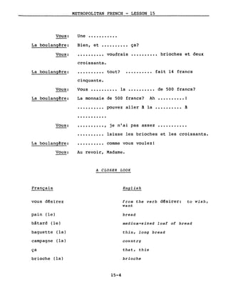Vous:
METROPOLITAN FRENCH - LESSON 15
Une •••••••••••
Bien, et •••••••••• ça?La boulangêre:
Vous: •••••••••• voudrais
croissants.
.......... brioches et deux
La boulangêre:
cinquante.
tout? • ••••••••• fait 14 francs
Vous:
La boulangêre:
Vous •••••••••• la •••••••••• de 500 francs?
La monnaie de 500 francs? Ah •••••••••• !
Vous:
La boulangêre:
·.........
·..........
·.........,
·.........
pouvez aller à la •••••••••• ~
je n'ai pas assez •••••••••••
laisse les brioches et les croissants.
comme vous voulez!
Vous:
Français
vous désirez
pain (le)
bâtard (le)
baguette (la)
campagne (la)
ça
brioche (la)
Au revoir, Madame.
A CLOSER LOOK
English
from the verb désirer: to wish,
want
bread
medium-sized loaf of bread
thin, long bread
country
that, this
brioche
15-4
 