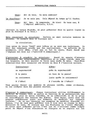 Vous:
Le chauffeur:
Vous:
METROPOLITAN FRENCH
Ah! Je vois. Ca sera combien?
Je ne sais pas. Cela d~pend du temps qu'il faudra.
Ah! Bon. Je comprends. Eh bien! En tous cas, ~
l'hôpital am~ricain, S.V.P.
(Suivant la langue êtudi~e, on peut pr~senter deux ou quatre lignes ou
plus du dialogue à la fois.)
Note concernant la structure: Parfois on omet certains membres de
phrases. Un exemple dans ce dialogue est:
La circulation.
(Les notes du cours "FAST" sont brêves et ne sont pas techniques. Ce
sont des remarques plutôt que des explications. La maîtrise de la
gramma i re , e Ile même, n'es t pas un but du cours, êtant donn~ que
l'emphase est mise sur l'habilit~ à communiquer.)
S'entrainer à acqu~rir la structure: Quand on essaie d'obtenir
d'êtrangers des renseignements importants en un temps limit~, dans une
rue bruyante, on doit pouvoir le faire sans exc~s de mots. Peut-être
aimeriez-vous donc consacrer une minute ou deux à l'exercice suivant.
Instructeur:
au supermarch~
à la poste
au croisement
à l'hôtel
Elêve:
prês du supermarchê?
en face de la poste?
juste aprês le croisement?
â l'entr~e de l'hôtel?
Vous pouvez donner ces membres de phrases isol~s, comme ci-dessus,
ou les int~grer dans des phrases courtes.
S'exercer à communiquer: Chaque instructeur utilise diff~remment le
matêriel de classe, ceci en partie en fonction de sa personnalit~; des
ressources, plus ou moins limit~es, de sa cr~ativit~; et de la prise
en consid~ration des besoins des êl~ves. Sans doute, aurez vous vos
propres pr~f~rences quant aux ~l~ments du mat~riel sur lesquels
insister. En ce qui concerne les exemples de mat~riel discut~s ci-
dessus, l'un de vous peut pr~f~rer lire à vive voix en classe la docu-
mentation de base, de crainte que les êtudiants ne l' aient nêglig~e.
Un autre peut pr~sumer qu'ils l'ont lue et l'utiliser comme simple
point de d~part d'une discussion en français ou en anglais sur les
xxiii
 