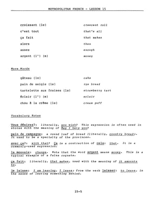 croissant (le)
c'est tout
ça fait
alors
assez
METROPOLITAN FRENCH - LESSON 15
crescent roll
that's aIl
that makes
then
enough
argent (l') (m)
More Words
gâteau (le)
pain de seigle (le)
tartelette aux fraises (la)
êclair (l') (m)
chou à la crême (le)
Vocabulary Notes
money
cake
rye bread
strawberry tart
eclair
cream puff
Vous désirez?: literally, you wish? This expression is often used in
stores with the meaning of May l hel~_you?
pain de campagne: a round loaf of bread (iiterally, country bread).
It used to be a specialty of the provinces.
avec ça?: with that? ~ is a contraction of cela: that.
commonly-used expression.
la monnaie: change. Note that the word argent means money.
typical example of a false cognate.
It is a
This is a
ça fait: literally, that make~, used with the meaning of it amounts
to.
je laisse: l am leaving, l leave; from the verb laisser: to leave, in
the sense of leaving something behind.
15-5
 