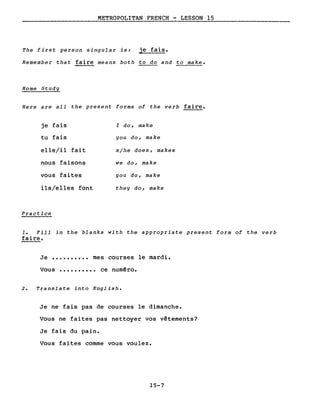 METROPOLITAN FRENCH - LESSON 15
The first person singular is: je fais.
Remember that faire means both to do and to make.
Home Study
Here are all the present forms of the verb faire.
je fais
tu fais
elle/il fait
nous faisons
vous faites
ils/elles font
Practice
l do, make
you do, make
s/he does, makes
we do, make
you do, make
they do, make
1. Fill in the blanks with the appropriate present form of the verb
faire.
Je •••••••••• mes courses le mardi.
Vous •••••••••• ce num~ro.
2. Translate into English.
Je ne fais pas de courses le dimanche.
Vous ne faites pas nettoyer vos vêtements?
Je fais du pain.
Vous faites comme vous voulez.
15-7
 