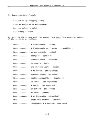 METROPOLITAN FRENCH - LESSON 15
3. Translate into French.
l can't do mg shopping todag.
l do mg shopping on Wednesdays.
Are you making a cake?
l'm making a dresse
4. Fill in the blanks with the appropriate vous form (present tense)
of the verbs in parentheses.
Vous · . à l'ambassade. (être)
Vous · . à l'ambassade de France. (travailler)
Vous ·......... au restaurant. (aller)
Vous · . français. (parler)
Vous · . l'ambassadeur. (écouter)
Vous · . le numéro. (voir)
Vous ·......... une voiture verte. (avoir)
Vous ·......... à ma soeur. (téléphoner)
Vous · . quelque chose. (prendre)
Vous ·......... partir aujourd'hui. (vouloir)
Vous
Vous
Vous
Vous
·.........
·.........
·.........
le lundi. (se dépêcher)
à Paris. (se trouver)
en retard. (se lever)
au café. (passer)
Vous · . à un Français. (demander)
Vous ·......... faire vos courses. (devoir)
Vous ·......... téléphoner à 6 heures.
15-8
(pouvoir)
 