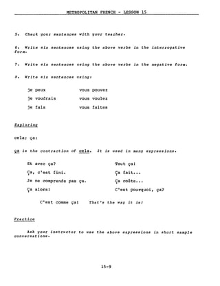 METROPOLITAN FRENCH - LESSON 15
5. Check gour sentences with gour teacher.
6. Write six sentences using the above verbs in the interrogative
forme
7. Write six sentences using the above verbs in the negative forme
8. Write six sentences using:
je peux vous pouvez
je voudrais vous voulez
je fais vous faites
Exploring
cela; ça:
~ is the contraction of cela. It is used in mang expressions.
Et avec ça?
Ca, c'est fini.)
Je ne comprends pas ça.
Ca alors!)
C'est comme ça!
Practice
Tout ça!
Ca fait •••)
Ca coûte •••~
C'est pourquoi, ça?
That's the wag it isl
Ask gour instructor to use the above expressions in short sample
conversations.
15-9
 