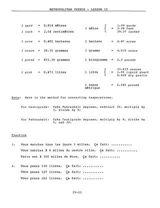 METROPOLITAN FRENCH - LESSON 15
1 yard = 0.914 mètres
1 inch = 2.54 centimètres
1 acre = 0.405 hectares
1 ounce = 28.35 grammes
1 pound = 453.39 grammes
1 pint = 0.473 litres
{
1.09 yards
1 mètre = 3.28 feet
39.37 inches
1 hectare = 2.47 acres
1 gramme = 0.035 ounce
1 kilogramme = 2.2 pounds
{
33.815 ounces
1 litre = 1.06 liquid quart
0.908 dry quarts
1 tonne = 2.240 pounds
mètrique
Note: Here is the method for converting temperatures.
For Centigrade: Take Fahrenheit degrees, subtract 32, multiply by
5, divide by 9.
For Fahrenheit: Take Centigrade degrees, multiply by 9, divide by
5, add 32.
Practice
1. Vous marchez tous les jours 3 milles. Ca fait: •••••••••••)
Vous habitez à 6 milles du centre ville. Ca fait: •••••••••••)
Paris est à 350 milles de Nice. Ca fait:)
2. Vous pesez 130 livres. Ça fait: •••••••••••
Vous pesez 127 livres.
Vous pesez 162 livres.
Ca fait:)
Ça fait:
15-11
...........
...........
 