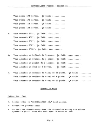 METROPOLITAN FRENCH - LESSON 15
---------
Vous pesez 170 livres. Ça fait: ·..........
Vous pesez 175 livres. Ça fait: ·..........
Vous pesez 118 livres. Ca fait: ·..........)
Vous pesez 138 livres. Ça fait: ·..........
3. Vous mesurez 5'7". Ca fait: ·..........)
Vous mesurez 4'9". Ca fait: ·..........)
Vous mesurez 5'2". Ca fait: ·..........)
Vous mesurez 5'8". Ca fait: ·..........)
Vous mesurez 5'10". Ca fait: ...........)
4. Vous achetez un bifteck de 5 onces. Ca fait: ·..........)
Vous achetez un fromage de 3 onces. Ca fait: ·..........)
Vous achetez un poulet de 2 livres. Ca fait: ·..........)
Vous achetez un rôti de 3 livres. Ca fait: ·..........)
5. Vous achetez un morceau de tissu de 25 yards. Ca fait: ·.........)
Vous achetez un morceau de tissu de 4 yards. Ca fait: ·.........)
Vous achetez un morceau de tissu de 12 yards. Ca fait: ·.........)
MAKING IT WORK
Taking Your Part
1. Listen twice to "CONVERSATION 15," book closed.
2. Review the pronunciation.
3. Go over the conversation with the instructor taking the French
speaker's part. Keep the book open in front of you.
15-12
 
