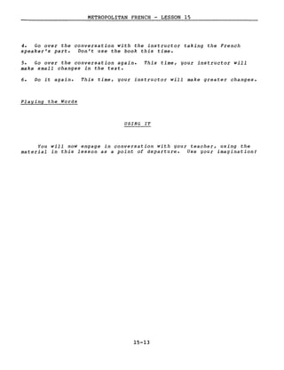 METROPOLITAN FRENCH - LESSON 15
4. Go over the conversation with the instructor taking the French
speaker's part. Don't use the book this time.
5. Go over the conversation again.
make small changes in the texte
This time, your instructor will
6. Do it again. This time, your instructor will make greater changes.
Playing the Words
USING IT
You will now engage in conversation with your teacher, using the
material in this lesson as a point of departure. Use your imagination!
15-13
 