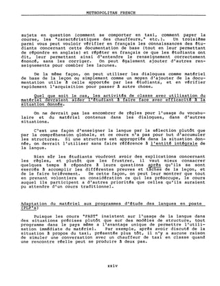 METROPOLITAN FRENCH
sujets en question (comment se comporter en taxi, comment payer la
course, les "caract~ristiques des chauffeurs," etc.). Un troisième
parmi vous peut vouloir v~rifier en français les connaissances des ~tu­
diants concernant cette documentation de base (tout en leur permettant
de r~pondre en anglais) et r~p~ter en français ce que les êtudiants ont
dit, leur permettant ainsi d'entendre le renseignement correctement
~nonc~, sans les corriger. On peut également ajouter d'autres ren-
seignements pour combler les lacunes.
De la même façon, on peut utiliser les dialogues comme mat~riel
de base de la leçon ou simplement comme un moyen d'ajouter de la docu-
mentation utile â celle apport~e par les étudiants, et en v~rifier
rapidement l'acquisition pour passer à autre chose.
Quel que soit le cas, les activit~s de classe avec utilisation du
mat~riel devraient aider li~tudiant â faire face avec efficacit~ â la
situation donn~e.
On ne devrait pas les encombrer de rêgles pour l'usage du vocabu-
laire et du matêriel contenus dans les dialogues, dans d'autres
situations.
C'est une façon d'enseigner la langue par la s~lection plutôt que
par la comprêhension globale, et ce cours n'a pas pour but d'accumuler
les structures. Si une structure est appropriêe dans la situation don-
n~e, on devrait l'utiliser sans faire r~fêrence à l'entitê int~grale de
la langue.
Bien sûr les étudiants voudront avoir des explications concernant
les rêgles, et plutôt que les frustrer, il vaut mieux consacrer
quelques temps à r~pondre à leurs questions après qu'ils se sont
exercês â accomplir les diff~rentes preuves et tâches de la leçon, et
de le faire briêvement. De cette façon, on peut leur montrer que tout
en prenant volontiers en considération ce qui les pr~occupe, le cours
auquel ils participent a d'autres priorit~s que celles qu'ils auraient
pu attendre d'un cours traditionnel.
Adaptation du matériel aux programmes d'étude des langues en poste
(PLP's)
Puisque les cours "FAST" insistent sur l'usage de la langue dans
des situations précises plutôt que sur des modêles de structure, tout
programme dans le pays même a l'avantage unique de permettre l'utili-
sation imm~diate du matériel. Par exemple, aprês avoir discuté de la
situation â propos du taxi, présent~e plus tôt, il n'y a aucune raison
de simuler une conversation avec un chauffeur de taxi en classe quand
une rencontre r~elle peut se produire â deux pas.
xxiv
 