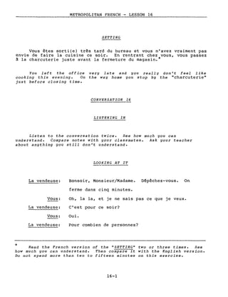 METROPOLITAN FRENCH - LESSON 16
SETTING
Vous êtes sorti(e) três tard du bureau et vous n'avez vraiment pas
envie de faire la cuisine ce soir. En rentrant chez vous, vous passez
à la charcuterie juste avant la fermeture du magasin.*
You left the off ice
cooking this evening. On
just before closing time.
very late and you really don't feel like
the way home you stop by the "charcuterie"
CONVERSATION 16
LISTENING IN
Listen to the conversation twice. See how much you can
understand. Compare notes with your classmates. Ask your teacher
about anything you still don't understand.
LOOKING AT IT
La vendeuse: Bonsoir, Monsieur/Madame.
ferme dans cinq minutes.
Dépêchez-vous. On
*
Vous:
La vendeuse:
Vous:
La vendeuse:
Oh, la la, et je ne sais pas ce que je veux.
C'est pour ce soir?
Oui.
Pour combien de personnes?
Read the French version of the "SETTING" two or three times. See
how much you can understand. Then co~pare it with the English version.
Do not spend more than ten to fifteen minutes on this exercise.
16-1
 