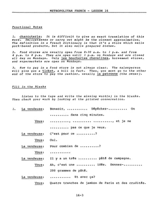 METROPOLITAN FRENCH - LESSON 16
Functional Notes
1. charcuterie: It is difficult to give an exact translation of this
word. Delicatessen or carry out might be the closest approximation.
The definition in a French dictionary is that it's a store which sells
pork-based products, but it also sells prepared dishes.
2. Food stores are usually open from 8:30 a.m. to 1 p.m. and from
4 p.m. to 8 p.m. They are open until 1 p.m. on Sundays and are closed
all day on Mondays. Only les boucheries chevalines, horsemeat stores,
and supermarkets are open on Mondays.
3. How to pay in a food store is not always clear. The salesperson
will give you a ticket, a bill in fact. Then, you must go to the other
end of the store to pay the cashier, usually la patronne (the owner).
Fill in the Blanks
Listen to the tape and write the missing word(s) in the blanks.
Then check your work by looking at the printed conversation.
1. La vendeuse: Bonsoir, ••••••••••• Dêpêchez-. • • • • • • • • • On
• ••••••••• dans cinq minutes.
Vous: ·........., .........., et je ne
·......... pas ce que je veux.
Pour combien de •••••••••• ?
Ah, c'est une
Il Y a un três
·..........
Donnez- ••••••••••
pâtê de campagne.
idêe.
ce •••••••••• ?
Oui.
C'est pourLa vendeuse:
Vous:
La vendeuse:
Vous:
La vendeuse:
Vous:
200 grammes de pâtê.
La vendeuse: • • • • • • • • • • • Et avec ça?
Vous: Quatre tranches de jambon de Paris et des cruditês.
16-3
 