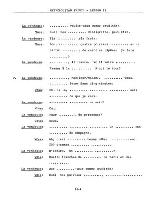 METROPOLITAN FRENCH - LESSON 16
..........
..........
très frais.
voulez-vous comme crudités?
et un
vinaigrette, peut-être.
quatre poireaux
..........
........,
Des
Bon,
Hum!
Ils
Vous:
Vous:
La vendeuse:
La vendeuse:
carton de carottes râpées. Ca fera.)
.?
La vendeuse:
· .
·.........,
Passez à la
42 francs.
...........
Voilà votre
A qui le tour?
.......
2. La vendeuse: ·........., Monsieur/Madame. • •••• -vous.
·......... ferme dans cinq minutes.
Vous: Oh, la la, ·......... .......... sais
·......... ce que je veux.
La vendeuse: ·......... ·......... ce soir?
Oui.Vous:
La vendeuse: Pour .......... de personnes?
Vous:
La vendeuse:
Deux.
·......... .......... un bon
•••••••••• de campagne.
200 grammes ........ .
Vous: Ah, c'est ........ bonne idée. ......... .-moi
La vendeuse: D'accord. Et • . • . . . . . . • ?
Vous: Quatre tranches de de Paris et des
...........
La vendeuse: Que •••••••••• -vous comme crudités?
Vous: Hum! Des poireaux ..........,
16-4
 