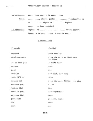 La vendeuse:
Vous:
METROPOLITAN FRENCH - LESSON 16
• • • • • • • • •• sont très •••••••••••
•••••••••• , alors, quatre •••••••••• vinaigrette et
un •••••••••• moyen de •••••••••• râpées.
La vendeuse:
..........
Voyons, 42
fera combien?
........... votre ticket.
bonsoir
dépêchez-vous
je ne sais pas
ce que
pour
combien
idée (l') ( f )
donnez-moi
tranche (la)
jambon (le)
crudité (la)
poireau (le)
peut-être
ils
sont
Passez à la ••••••••••• A qui le tour?
A CLOSER LOOK
English
good evening
from the verb se dépêcher:
to hurry
l don't know
what
for
how much, how many
idea
from the verb donner: to give
slice
ham
raw vegetables
leek
perhaps, maybe
they
are
16-5
 