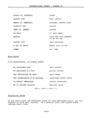 METROPOLITAN FRENCH - LESSON 16
frais (f, fra1che)
carton (le)
moyen (f, moyenne)
carotte (la)
râpê (f, râpêe)
ça fera
passez
caisse (la)
A qui le tour?
comme
More Words
A la charcuterie, on trouve aussi:
du saucisson sec
du saucisson ~ l'ail
des côtelettes de porc
des champignons ~ la grecque
du cêleri rêmoulade
de la salade niçoise
fresh
box, carton
average, middle size
carrot
grated
i twill make
from the verb passer:
to go to, by
cash register
Whose turn is it?
as, like
hard salami
garlic salami
pork chops
mushrooms Greek style
celery remoulade
Nicoise salad
etc ••• etc ••• etc •••
Vocabulary Notes
If you don't know the different types of food mentioned above, you can
discuss it with your teacher. As a general rule, the French enjoy
talking about food.
16-6
 